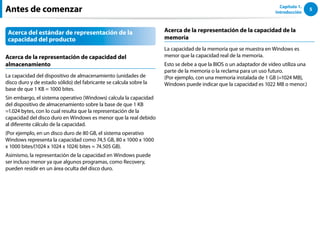5
Capítulo 1.
Introducción
Acerca del estándar de representación de la
capacidad del producto
Acerca de la representación de capacidad del
almacenamiento
La capacidad del dispositivo de almacenamiento (unidades de
disco duro y de estado sólido) del fabricante se calcula sobre la
base de que 1 KB = 1000 bites.
Sin embargo, el sistema operativo (Windows) calcula la capacidad
del dispositivo de almacenamiento sobre la base de que 1 KB
=1.024 bytes, con lo cual resulta que la representación de la
capacidad del disco duro en Windows es menor que la real debido
al diferente cálculo de la capacidad.
(Por ejemplo, en un disco duro de 80 GB, el sistema operativo
Windows representa la capacidad como 74,5 GB, 80 x 1000 x 1000
x 1000 bites/(1024 x 1024 x 1024) bites = 74.505 GB).
Asimismo, la representación de la capacidad en Windows puede
ser incluso menor ya que algunos programas, como Recovery,
pueden residir en un área oculta del disco duro.
Acerca de la representación de la capacidad de la
memoria
La capacidad de la memoria que se muestra en Windows es
menor que la capacidad real de la memoria.
Esto se debe a que la BIOS o un adaptador de vídeo utiliza una
parte de la memoria o la reclama para un uso futuro.
(Por ejemplo, con una memoria instalada de 1 GB (=1024 MB),
Windows puede indicar que la capacidad es 1022 MB o menor.)
Antes de comenzar
 