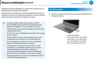 59
Capítulo 3.
Uso deldenador(computador)
Ranura multitarjeta (opcional)
Mediante la ranura multitarjeta se pueden leer y grabar datos en
diferentes tipos de tarjetas de memoria.
Cuando inserte una tarjeta de memoria asegúrese de hacerlo en
la dirección correcta. Si empuja una tarjeta de memoria insertada
incorrectamente puede dañar la tarjeta o la ranura.
Se pueden utilizar tarjetas de memoria a modo de
••
disco extraíble para intercambiar datos fácilmente con
dispositivos digitales como por ejemplo una cámara.
Puede adquirir por separado las tarjetas de memoria de la
••
capacidad que desee.
El color de la ranura multitarjeta puede diferir de la imagen
••
de este manual.
Antes de utilizar la ranura, retire la tarjeta ficticia. (Solo
••
modelos que se suministran con una tarjeta ficticia.)
Inserte la tarjeta de memoria en la ranura multitarjeta
••
siguiendo la dirección impresa en la ranura.
Las tarjetas de memoria que llevan la marca ‘*’ debe
••
insertarlas en un adaptador especial y a continuación
insertar el adaptador en la ranura multitarjeta.
Si inserta este tipo de tarjetas en la ranura multitarjeta
directamente sin el adaptador, puede dañar el equipo.
El equipo puede que no reconozca el dispositivo según el
••
estado del adaptador especial.
Uso de la tarjeta
1 Inserte una tarjeta de memoria en la ranura multitarjeta en la
dirección correcta.
Ranura Micro SD/SD,
*micro SD (T-Flash), *micro SDHC,
*micro SDXC, *micro SDXC UHS-I,
SD, *mini SD, SDHC, *mini SDHC,
SDHC UHS-I, SDXC, SDXC UHS-I
 