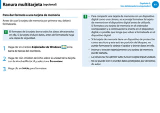 61
Capítulo 3.
Uso deldenador(computador)
Ranura multitarjeta (opcional)
Para dar formato a una tarjeta de memoria
Antes de usar la tarjeta de memoria por primera vez, deberá
formatearla.
El formateo de la tarjeta borra todos los datos almacenados
en ella. Si la tarjeta incluye datos, antes de formatearla haga
una copia de seguridad.
1 Haga clic en el icono Explorador de Windows en la
barra de tareas del escritorio.
2 Haga clic con el botón derecho sobre la unidad de la tarjeta
con la almohadilla táctil y seleccione Formatear.
3 Haga clic en Inicio para formatear.
Para compartir una tarjeta de memoria con un dispositivo
••
digital como una cámara, se aconseja formatear la tarjeta
de memoria en el dispositivo digital antes de utilizarla.
Si formatea una tarjeta de memoria en el ordenador
(computador) y a continuación la inserta en el dispositivo
digital, es posible que tenga que volver a formatearla en el
dispositivo digital.
Si la tarjeta de memoria tiene un dispositivo de protección
••
contra escritura y este está en posición de bloqueo, no
puede formatear la tarjeta ni grabar o borrar datos en ella.
Insertar y extraer repetidamente una tarjeta de memoria
••
puede dañarla.
La ranura SD no admite SDIO (Secure Digital Input Output).
••
No se puede leer ni escribir datos protegidos por derechos
••
de autor.
 