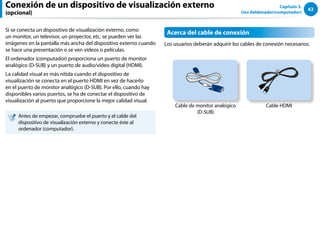62
Capítulo 3.
Uso deldenador(computador)
Conexión de un dispositivo de visualización externo
(opcional)
Si se conecta un dispositivo de visualización externo, como
un monitor, un televisor, un proyector, etc, se pueden ver las
imágenes en la pantalla más ancha del dispositivo externo cuando
se hace una presentación o se ven vídeos o películas.
El ordenador (computador) proporciona un puerto de monitor
analógico (D-SUB) y un puerto de audio/vídeo digital (HDMI).
La calidad visual es más nítida cuando el dispositivo de
visualización se conecta en el puerto HDMI en vez de hacerlo
en el puerto de monitor analógico (D-SUB). Por ello, cuando hay
disponibles varios puertos, se ha de conectar el dispositivo de
visualización al puerto que proporcione la mejor calidad visual.
Antes de empezar, compruebe el puerto y el cable del
dispositivo de visualización externo y conecte éste al
ordenador (computador).
Acerca del cable de conexión
Los usuarios deberán adquirir los cables de conexión necesarios.
Cable de monitor analógico
(D-SUB)
Cable HDMI
 