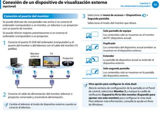 63
Capítulo 3.
Uso deldenador(computador)
Conexión al puerto del monitor
Se puede disfrutar de una pantalla más ancha si se conecta el
ordenador (computador) a un monitor, un televisor o un proyector
con un puerto de monitor.
Se puede ofrecer mejores presentaciones si se conecta el
ordenador (computador) a un proyector.
1 Conecte el puerto D-SUB del ordenador (computador) y el
puerto del monitor o del televisor con el cable del monitor (15
patillas).
Monitor
externo
TV
Proyector
2 Conecte el cable de alimentación del monitor, televisor o
proyector conectado y encienda la alimentación.
Cambie el televisor al modo de dispositivo externo cuando se
conecte al televisor.
3 Seleccione el menú de accesos  Dispositivos
Ŗᮁ
᜽᯲
ᰆ⊹
ᖅᱶ

Segunda pantalla.
Seleccione el modo del monitor que desee.
3୘ִփ
‫ࢿـ‬
୙ࢠ
ѿ‫ء‬ध୘ִփ
Solo pantalla de equipo
Los contenidos solo se muestran en el monitor
del PC (dispositivo actual).
3୘ִփ
‫ࢿـ‬
୙ࢠ
ѿ‫ء‬ध୘ִփ
Duplicado
Los contenidos del dispositivo actual también se
muestran en el dispositivo externo.
3୘ִփ
‫ࢿـ‬
୙ࢠ
ѿ‫ء‬ध୘ִփ
Extender
La pantalla de dispositivo actual se extiende al
dispositivo externo.
3୘ִփ
‫ࢿـ‬
୙ࢠ
ѿ‫ء‬ध୘ִփ
Solo segunda pantalla
Los contenidos solo se muestran en la pantalla
del dispositivo externo.
Otra opción para configurar la vista dual:
Abra la ventana de configuración de la pantalla en el Panel
de control, seleccione Monitor 2 y marque la casilla de
verificación Expand to fit to this monitor (Expandir para
ajustar con este monitor) para configurar la vista dual.
Para obtener más información, consulte la ayuda en línea
de Windows.
Conexión de un dispositivo de visualización externo
(opcional)
 