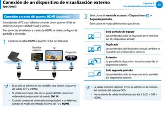 64
Capítulo 3.
Uso deldenador(computador)
Conexión a través del puerto HDMI (opcional)
Conectando el PC a un televisor a través de un puerto HDMI se
obtiene una gran calidad visual y sonora.
Tras conectar el televisor a través de HDMI, se debe configurar la
pantalla y el sonido.
1 Conecte el cable HDMI al puerto HDMI del televisor.
Monitor
externo
TV
Proyector
Esto sólo se admite en los modelos que tienen un puerto
••
de salida de TV (HDMI).
Si el televisor tiene más de un puerto HDMI, conecte el
••
ordenador(computador) al puerto DVI IN.
Cuando conecte el ordenador(computador) a un televisor,
••
cambie el modo de entrada externa de TV a HDMI.
2 Seleccione el menú de accesos  Dispositivos
Ŗᮁ
᜽᯲
ᰆ⊹
ᖅᱶ

Segunda pantalla.
Seleccione el modo del monitor que desee.
3୘ִփ
‫ࢿـ‬
୙ࢠ
ѿ‫ء‬ध୘ִփ
Solo pantalla de equipo
Los contenidos solo se muestran en el monitor
del PC (dispositivo actual).
3୘ִփ
‫ࢿـ‬
୙ࢠ
ѿ‫ء‬ध୘ִփ
Duplicado
Los contenidos del dispositivo actual también se
muestran en el dispositivo externo.
3୘ִփ
‫ࢿـ‬
୙ࢠ
ѿ‫ء‬ध୘ִփ
Extender
La pantalla de dispositivo actual se extiende al
dispositivo externo.
3୘ִփ
‫ࢿـ‬
୙ࢠ
ѿ‫ء‬ध୘ִփ
Solo segunda pantalla
Los contenidos solo se muestran en la pantalla
del dispositivo externo.
La salida monitor externo/ TV no se admite en la ventana
••
del símbolo del sistema DOS.
No se admite la salida simultánea para los 3 (LCD + CRT +
••
HDMI).
Conexión de un dispositivo de visualización externo
(opcional)
 