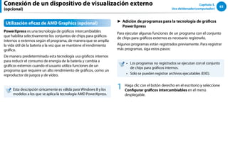 65
Capítulo 3.
Uso deldenador(computador)
Utilización eficaz de AMD Graphics (opcional)
PowerXpress es una tecnología de gráficos intercambiables
que habilita selectivamente los conjuntos de chips para gráficos
internos o externos según el programa, de manera que se amplía
la vida útil de la batería a la vez que se mantiene el rendimiento
gráfico.
De manera predeterminada esta tecnología usa gráficos internos
para reducir el consumo de energía de la batería y cambia a
gráficos externos cuando el usuario utiliza funciones de un
programa que requiere un alto rendimiento de gráficos, como un
reproductor de juegos y de vídeo.
Esta descripción únicamente es válida para Windows 8 y los
modelos a los que se aplica la tecnología AMD PowerXpress.
► Adición de programas para la tecnología de gráficos
PowerXpress
Para ejecutar algunas funciones de un programa con el conjunto
de chips para gráficos externos es necesario registrarlo.
Algunos programas están registrados previamente. Para registrar
más programas, siga estos pasos:
Los programas no registrados se ejecutan con el conjunto
••
de chips para gráficos internos.
Sólo se pueden registrar archivos ejecutables (EXE).
••
1 Haga clic con el botón derecho en el escritorio y seleccione
Configurar gráficos intercambiables en el menú
desplegable.
Conexión de un dispositivo de visualización externo
(opcional)
 