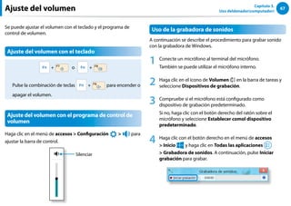 67
Capítulo 3.
Uso deldenador(computador)
Ajuste del volumen
Se puede ajustar el volumen con el teclado y el programa de
control de volumen.
Ajuste del volumen con el teclado
+ o +
Pulse la combinación de teclas + para encender o
apagar el volumen.
Ajuste del volumen con el programa de control de
volumen
Haga clic en el menú de accesos  Configuración
áᔪ
Ŗᮁ
᜽᯲
ᰆ⊹
ᖅᱶ

⦽
para
ajustar la barra de control.
Silenciar
Uso de la grabadora de sonidos
A continuación se describe el procedimiento para grabar sonido
con la grabadora de Windows.
1 Conecte un micrófono al terminal del micrófono.
También se puede utilizar el micrófono interno.
2 Haga clic en el icono de Volumen en la barra de tareas y
seleccione Dispositivos de grabación.
3 Compruebe si el micrófono está configurado como
dispositivo de grabación predeterminado.
Si no, haga clic con el botón derecho del ratón sobre el
micrófono y seleccione Establecer comol dispositivo
predeterminado.
4 Haga clic con el botón derecho en el menú de accesos
 Inicio
áᔪ
Ŗᮁ
᜽᯲
ᰆ⊹
ᖅᱶ
y haga clic en Todas las aplicaciones
 Grabadora de sonidos. A continuación, pulse Iniciar
grabación para grabar.
 