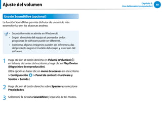 68
Capítulo 3.
Uso deldenador(computador)
Uso de SoundAlive (opcional)
La función SoundAlive permite disfrutar de un sonido más
estereofónico con los altavoces estéreo.
SoundAlive sólo se admite en Windows 8.
••
Según el modelo del equipo el proveedor de los
••
programas de software puede ser diferente.
Asimismo, algunas imágenes pueden ser diferentes a las
••
del producto según el modelo del equipo y la versión del
software.
1 Haga clic con el botón derecho en Volume (Volumen)
en la barra de tareas del escritorio y haga clic en Play Device
(Dispositivo de reproducción).
(Otra opción es hacer clic en menú de accesos en el escritorio
 Configuración
áᔪ
Ŗᮁ
᜽᯲
ᰆ⊹
ᖅᱶ
 Panel de control  Hardware y
Sonido  Sonido.)
2 Haga clic con el botón derecho sobre Speakers y seleccione
Propiedades.
3 Seleccione la pestaña SoundAlive y elija uno de los modos.
Ajuste del volumen
 