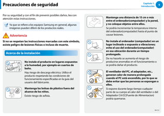 6
Capítulo 1.
Introducción
Acerca de la instalación
No instale el producto en lugares expuestos
a la humedad, por ejemplo en cuartos de
baño.
Hay riesgo de descarga eléctrica. Utilice el
producto respetando las condiciones de
funcionamiento especificadas en la guía del
usuario del fabricante.
Mantenga las bolsas de plástico fuera del
alcance de los niños.
Existe riesgo de asfixia.
Precauciones de seguridad
Mantenga una distancia de 15 cm o más
entre el ordenador(computador) y la pared,
y no coloque objetos entre ellos.
Se podría incrementar la temperatura interna
del ordenador(computador) hasta el punto de
causar lesiones.
No instale el ordenador (computador) en un
lugar inclinado o expuesto a vibraciones;
evite el uso del ordenador(computador)
en esa ubicación durante un tiempo
prolongado.
De no hacerlo se aumenta el riesgo de
producirse anomalías en el funcionamiento o
se podría dañar el producto.
El ventilador del PC, el adaptador, etc.,
generan calor de manera prolongada
cuando el PC está encendido, por lo que se
debe evitar que las personas se expongan a
ellos.
Si expone durante largo tiempo cualquier
parte de su cuerpo al calor del ventilador o del
Adaptador CA/CC(Fuente de Alimentacion)
podría quemarse.
Por su seguridad y con el fin de prevenir posibles daños, lea con
atención estas instrucciones.
Ya que se refiere a los equipos Samsung en general, algunas
imágenes pueden diferir de los productos reales.
Advertencia
Si no se respetan las instrucciones marcadas con este símbolo,
existe peligro de lesiones físicas o incluso de muerte.
Ver 3.3
 