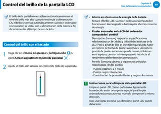 69
Capítulo 3.
Uso deldenador(computador)
Control del brillo de la pantalla LCD
El brillo de la pantalla se establece automáticamente en el
nivel de brillo más alto cuando se conecta la alimentación
CA; el brillo se atenúa automáticamente cuando el ordenador
(computador) se utiliza con la alimentación de la batería a fin
de incrementar el tiempo de uso de ésta.
Control del brillo con el teclado
1 Haga clic en el menú de accesos  Configuración
áᔪ
Ŗᮁ
᜽᯲
ᰆ⊹
ᖅᱶ

icono Screen Adjustment (Ajuste de pantalla)
⦽
.
2 Ajuste el brillo con la barra de control de brillo de la pantalla.
Ahorro en el consumo de energía de la batería
••
Reduce el brillo LCD cuando el ordenador(computador)
funciona con la energía de la batería para ahorrar consumo
de energía.
Píxeles anormales en la LCD del ordenador
••
(computador) portátil
Descripción: Samsung respeta las especificaciones
relacionadas con la calidad y la fiabilidad estrictas de la
LCD. Pero a pesar de ello, es inevitable que pueda haber
un número pequeño de píxeles anormales. Un número
grande de píxeles anormales puede causar problemas
en el aspecto, pero un número pequeño no afecta al
rendimiento del ordenador (computador).
Por ello Samsung observa y sigue estos principios
relacionados con los puntos:
- Puntos brillantes: 2 o menos
- Puntos negros: 4 o menos
- Combinación de puntos brillantes y negros: 4 o menos
Instrucciones para la limpieza de la pantalla LCD
Limpie el panel LCD con un paño suave ligeramente
humedecido en un detergente especial para limpiar
ordenadores(computadores); muévalo siempre en la misma
dirección.
Usar una fuerza excesiva para limpiar el panel LCD puede
dañar éste.
 