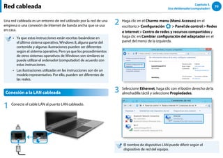 70
Capítulo 3.
Uso deldenador(computador)
Red cableada
Una red cableada es un entorno de red utilizado por la red de una
empresa o una conexión de Internet de banda ancha que se usa
en casa.
Ya que estas instrucciones están escritas basándose en
••
el último sistema operativo, Windows 8, alguna parte del
contenido y algunas ilustraciones pueden ser diferentes
según el sistema operativo. Pero ya que los procedimientos
de otros sistemas operativos de Windows son similares se
puede utilizar el ordenador (computador) de acuerdo con
estas instrucciones.
Las ilustraciones utilizadas en las instrucciones son de un
••
modelo representativo. Por ello, pueden ser diferentes de
las reales.
Conexión a la LAN cableada
1 Conecte el cable LAN al puerto LAN cableado.
2 Haga clic en el Charms menu (Menú Accesos) en el
escritorio  Configuración
᜽᯲
ᰆ⊹
ᖅᱶ
 Panel de control  Redes
e Internet  Centro de redes y recursos compartidos y
haga clic en Cambiar configuración del adaptador en el
panel del menú de la izquierda.
3 Seleccione Ethernet, haga clic con el botón derecho de la
almohadilla táctil y seleccione Propiedades.
El nombre de dispositivo LAN puede diferir según el
dispositivo de red del equipo.
 