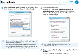 71
Capítulo 3.
Uso deldenador(computador)
4 Seleccione Internet Protocol Version 4(TCP/IPv4) en la lista
de los componentes de red y haga clic en Propiedades.
El nombre del componente de red puede variar según el
••
sistema operativo instalado.
Para añadir un componente de red, haga clic en Instalar
••
en la pantalla que se muestra en la ilustración anterior. Se
pueden añadir clientes, servicios y protocolos.
5 Configure los valores de IP.
Si utiliza DHCP, seleccione Obtener una dirección IP
automáticamente. Para usar una dirección IP estática,
seleccione Usar la siguiente dirección IP y configure la
dirección IP manualmente.
Si no utiliza DHCP, debe solicitar la dirección IP al
administrador de la red.
6 Después de completar la configuración, haga clic en el botón
Aceptar.
La configuración de la red se ha completado.
Red cableada
 