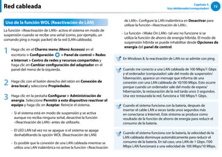72
Capítulo 3.
Uso deldenador(computador)
Red cableada
Uso de la función WOL (Reactivación de LAN)
La función Reactivación de LAN activa el sistema en modo de
suspensión cuando se recibe una señal (como, por ejemplo, un
comando ping o magic packet) de la red (LAN cableada).
1 Haga clic en el Charms menu (Menú Accesos) en el
escritorio  Configuración
áᔪ
Ŗᮁ
᜽᯲
ᰆ⊹
ᖅᱶ
 Panel de control  Redes
e Internet  Centro de redes y recursos compartidos y
haga clic en Cambiar configuración del adaptador en el
panel del menú de la izquierda.
2 Haga clic con el botón derecho del ratón en Conexión de
área local y seleccione Propiedades.
3 Haga clic en la pestaña Configurar  Administración de
energía. Seleccione Permitir a este dispositivo reactivar el
equipo y haga clic en Aceptar. Reinicie el sistema.
- 
Si el sistema está en modo de suspensión y se activa
aunque no reciba ninguna señal, desactive la función
Reactivación de LAN antes de utilizarlo.
- 
El LED LAN tal vez no se apague si el sistema se apaga
deshabilitando la opción WOL (Reactivación de LAN)
- 
Es posible que la conexión de una LAN cableada mientras se
utiliza una LAN inalámbrica no active la función Reactivación
de LAN. Configure la LAN inalámbrica en Desactivar para
utilizar la función Reactivación de LAN.
- 
La función Wake On LAN tal vez no funcione si se
utiliza la función de ahorro de energía híbrida. El modo de
suspensión híbrida se puede inhabilitar desde Opciones de
energía del panel de control.
En Windows 8, la reactivación de LAN no se admite con ping.
Cuando me conecto a una LAN cableada de 100 Mbps/1 Gbps
y el ordenador (computador) sale del modo de suspensión/
hibernación, aparece un mensaje que informa de una
conexión con una LAN cableada de 10/100 Mbps. Esto ocurre
porque cuando un ordenador sale del modo de espera/
hibernación, la restauración de la red tarda unos 3 segundos.
Una vez restaurada la red, funciona a 100 Mbps/1 Gbps.
Cuando el sistema funciona con la batería, después de
insertar el cable LAN a veces tarda unos segundos más
en conectarse a Internet. Este síntoma se produce como
resultado de la función de ahorro de energía para reducir el
consumo de la batería.
Cuando el sistema funciona con la batería, la velocidad de la
LAN cableada disminuye automáticamente para reducir el
consumo de la batería. En tal caso, una LAN de 1 Gbps /100
Mbps LAN funcionará a una velocidad de 100 Mbps/10 Mbps.
 