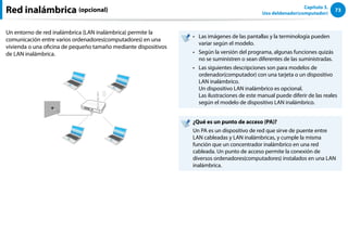 73
Capítulo 3.
Uso deldenador(computador)
Un entorno de red inalámbrica (LAN inalámbrica) permite la
comunicación entre varios ordenadores(computadores) en una
vivienda o una oficina de pequeño tamaño mediante dispositivos
de LAN inalámbrica.
Las imágenes de las pantallas y la terminología pueden
••
variar según el modelo.
Según la versión del programa, algunas funciones quizás
••
no se suministren o sean diferentes de las suministradas.
Las siguientes descripciones son para modelos de
••
ordenador(computador) con una tarjeta o un dispositivo
LAN inalámbrico.
Un dispositivo LAN inalámbrico es opcional.
Las ilustraciones de este manual puede diferir de las reales
según el modelo de dispositivo LAN inalámbrico.
¿Qué es un punto de acceso (PA)?
Un PA es un dispositivo de red que sirve de puente entre
LAN cableadas y LAN inalámbricas, y cumple la misma
función que un concentrador inalámbrico en una red
cableada. Un punto de acceso permite la conexión de
diversos ordenadores(computadores) instalados en una LAN
inalámbrica.
Red inalámbrica (opcional)
 