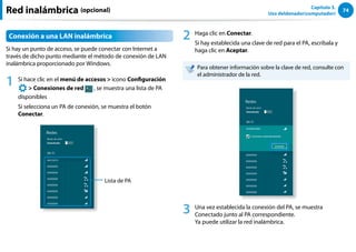 74
Capítulo 3.
Uso deldenador(computador)
Red inalámbrica (opcional)
Conexión a una LAN inalámbrica
Si hay un punto de acceso, se puede conectar con Internet a
través de dicho punto mediante el método de conexión de LAN
inalámbrica proporcionado por Windows.
1 Si hace clic en el menú de accesos  icono Configuración
áᔪ
Ŗᮁ
᜽᯲
ᰆ⊹
ᖅᱶ
 Conexiones de red , se muestra una lista de PA
disponibles
Si selecciona un PA de conexión, se muestra el botón
Conectar.
Lista de PA
2 Haga clic en Conectar.
Si hay establecida una clave de red para el PA, escríbala y
haga clic en Aceptar.
Para obtener información sobre la clave de red, consulte con
el administrador de la red.
3 Una vez establecida la conexión del PA, se muestra
Conectado junto al PA correspondiente.
Ya puede utilizar la red inalámbrica.
 