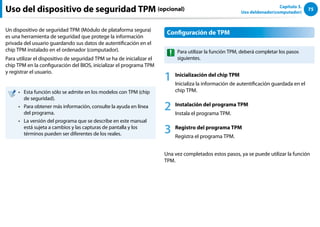 75
Capítulo 3.
Uso deldenador(computador)
Uso del dispositivo de seguridad TPM (opcional)
Un dispositivo de seguridad TPM (Módulo de plataforma segura)
es una herramienta de seguridad que protege la información
privada del usuario guardando sus datos de autentificación en el
chip TPM instalado en el ordenador (computador).
Para utilizar el dispositivo de seguridad TPM se ha de inicializar el
chip TPM en la configuración del BIOS, inicializar el programa TPM
y registrar el usuario.
Esta función sólo se admite en los modelos con TPM (chip
••
de seguridad).
Para obtener más información, consulte la ayuda en línea
••
del programa.
La versión del programa que se describe en este manual
••
está sujeta a cambios y las capturas de pantalla y los
términos pueden ser diferentes de los reales.
Configuración de TPM
Para utilizar la función TPM, deberá completar los pasos
siguientes.
1 Inicialización del chip TPM
Inicializa la información de autentificación guardada en el
chip TPM.
2 Instalación del programa TPM
Instala el programa TPM.
3 Registro del programa TPM
Registra el programa TPM.
Una vez completados estos pasos, ya se puede utilizar la función
TPM.
 