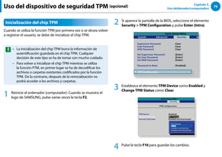 76
Capítulo 3.
Uso deldenador(computador)
Uso del dispositivo de seguridad TPM (opcional)
Inicialización del chip TPM
Cuando se utiliza la función TPM por primera vez o se desea volver
a registrar el usuario, se debe de inicializar el chip TPM.
La inicialización del chip TPM borra la información de
••
autentificación guardada en el chip TPM. Cualquier
decisión de este tipo se ha de tomar con mucho cuidado.
Para volver a inicializar el chip TPM mientras se utiliza
••
la función PTM, en primer lugar se ha de decodificar los
archivos o carpetas existentes codificados por la función
TPM. De lo contrario, después de la reinicialización no
podrá acceder a los archivos y carpetas.
1 Reinicie el ordenador (computador). Cuando se muestra el
logo de SAMSUNG, pulse varias veces la tecla F2.
2 Si aparece la pantalla de la BIOS, seleccione el elemento
Security  TPM Configuration y pulse Enter (Intro).
Aptio Setup Utility
SysInfo
Supervisor Password
User Password
HDD Password
Set Supervisor Password
Set User Password
Set HDD Password
Password on Boot
Advanced Security Boot
Clear
Clear
Clear
[Enter]
[Enter]
[Enter]
[Enabled]
▶ TPM Configuration
Exit
3 Establezca el elemento TPM Device como Enabled y
Change TPM Status como Clear.
Aptio Setup Utility
TPM Configuration
TPM Device
Change TPM Status
Security Chip State
Security
[Enabled]
[No Change]
Disabled and Deactivated
No Change
Clear
Enable and Activate
Disable and Deactivate
4 Pulse la tecla F10 para guardar los cambios.
 