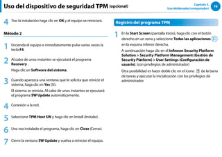 78
Capítulo 3.
Uso deldenador(computador)
4 Tras la instalación haga clic en OK y el equipo se reiniciará.
Método 2
1 Encienda el equipo e inmediatamente pulse varias veces la
tecla F4.
2 Al cabo de unos instantes se ejecutará el programa
Recovery .
Haga clic en Software del sistema.
3 Cuando aparezca una ventana que le solicita que reinicie el
sistema, haga clic en Yes (Sí).
El sistema se reinicia. Al cabo de unos instantes se ejecutará
el programa SW Update automáticamente.
4 Conexión a la red.
5 Seleccione TPM Host SW y haga clic en Install (Instalar).
6 Una vez instalado el programa, haga clic en Close (Cerrar).
7 Cierre la ventana SW Update y vuelva a reiniciar el equipo.
Registro del programa TPM
1 En la Start Screen (pantalla Inicio), haga clic con el botón
derecho en un zona y seleccione Todas las aplicaciones
en la esquina inferior derecha.
A continuación haga clic en el Infineon Security Platform
Solution  Security Platform Management (Gestión de
Security Platform)  User Settings (Configuración de
usuario). (con privilegios de administrador)
Otra posibilidad es hacer doble clic en el icono de la barra
de tareas y ejecutar la inicialización con los privilegios de
administrador.
Uso del dispositivo de seguridad TPM (opcional)
 