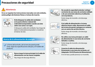 7
Capítulo 1.
Introducción
No exceda la capacidad estándar (voltaje/
corriente) de una toma de corriente múltiple
o de una extensión eléctrica al utilizarlas
con el producto.
Existe riesgo de incendio o de descarga
eléctrica.
G
Si el cable de alimentación o la toma
eléctrica hacen ruido, desconecte el cable
de la toma de pared y póngase en contacto
con un centro de servicio técnico.
Existe riesgo de incendio o de descarga
eléctrica.
No utilice una toma principal, un cable
de alimentación ni una toma de corriente
dañados o sueltos.
Existe riesgo de incendio o de descarga
eléctrica.
Conecte el cable de alimentación
firmemente a una toma de corriente y al
Adaptador CA/CC(Fuente de Alimentacion).
Si no lo hace, puede provocar un incendio.
Evite bloquear la salida del ventilador
en la parte inferior o lateral del
ordenador(computador) cuando use éste
sobre una cama o un cojín.
Si bloquea la salida del ventilador, hay riesgo de
dañar el ordenador(computador) o recalentar
el interior de éste.
Acerca de la alimentación de energía
La forma del enchufe y de la toma de pared puede
variar, según las especificaciones del país y el modelo del
producto.
Nunca toque la toma principal ni el cable de
alimentación con las manos mojadas.
Hay riesgo de descarga eléctrica.
Precauciones de seguridad
Advertencia
Si no se respetan las instrucciones marcadas con este símbolo,
existe peligro de lesiones físicas o incluso de muerte.
 