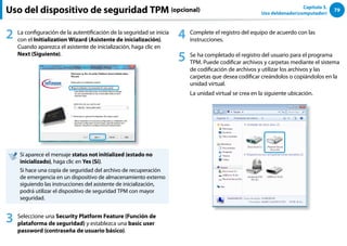 79
Capítulo 3.
Uso deldenador(computador)
Uso del dispositivo de seguridad TPM (opcional)
2 La configuración de la autentificación de la seguridad se inicia
con el Initialization Wizard (Asistente de inicialización).
Cuando aparezca el asistente de inicialización, haga clic en
Next (Siguiente).
Si aparece el mensaje status not initialized (estado no
inicializado), haga clic en Yes (Sí).
Si hace una copia de seguridad del archivo de recuperación
de emergencia en un dispositivo de almacenamiento externo
siguiendo las instrucciones del asistente de inicialización,
podrá utilizar el dispositivo de seguridad TPM con mayor
seguridad.
3 Seleccione una Security Platform Feature (Función de
plataforma de seguridad) y establezca una basic user
password (contraseña de usuario básico).
4 Complete el registro del equipo de acuerdo con las
instrucciones.
5 Se ha completado el registro del usuario para el programa
TPM. Puede codificar archivos y carpetas mediante el sistema
de codificación de archivos y utilizar los archivos y las
carpetas que desea codificar creándolos o copiándolos en la
unidad virtual.
La unidad virtual se crea en la siguiente ubicación.
 
