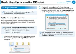 80
Capítulo 3.
Uso deldenador(computador)
Uso del dispositivo de seguridad TPM (opcional)
Uso del programa TPM
Si desea más información sobre el uso del programa TPM,
consulte la ayuda en línea del programa.
Codificación de un archivo (carpeta)
Esta función permite codificar archivos y carpetas. Se pueden
proteger fácilmente los documentos mediante EFS (sistema de
codificación de archivos).
La función EFS (Sistema de codificación de archivos) se
admite en los siguientes sistemas operativos.
Windows 7 Professional / Enterprise / Ultimate
••
Windows 8 Pro / Enterprise
••
1 Haga clic con el botón derecho en la carpeta o archivo que
desee codificar y seleccione Encrypt (Cifrar) en el menú
emergente.
2 Si aparece la ventana Confirm Attribute Changes
(Confirmar cambios de atributos), seleccione el rango al
que aplicar la codificación y haga clic en OK (Aceptar). (Esta
caja de diálogo sólo aparece si la carpeta está codificada.)
Si su sistema operativo es Windows 8/7, aparece la ventana
de control de las cuentas de usuario. En tal caso, haga clic en
Continue (Continuar).
 