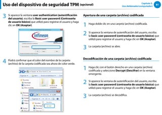 81
Capítulo 3.
Uso deldenador(computador)
3 Si aparece la ventana user authentication (autentificación
del usuario), escriba la Basic user password (Contraseña
de usuario básico) que utilizó para registrar el usuario y haga
clic en OK (Aceptar).
4 Podrá confirmar que el color del nombre de la carpeta
(archivo) de la carpeta codificada sea ahora de color verde.
Apertura de una carpeta (archivo) codificada
1 Haga doble clic en una carpeta (archivo) codificada.
2 Si aparece la ventana de autentificación del usuario, escriba
la basic user password (contraseña de usuario básico) que
utilizó para registrar el usuario y haga clic en OK (Aceptar).
3 La carpeta (archivo) se abre.
Decodificación de una carpeta (archivo) codificada
1 Haga clic con el botón derecho en una carpeta (archivo)
codificada y seleccione Decrypt (Descifrar) en la ventana
emergente.
2 Si aparece la ventana de autentificación del usuario, escriba
la basic user password (contraseña de usuario básico) que
utilizó para registrar el usuario y haga clic en OK (Aceptar).
3 La carpeta (archivo) se decodifica.
Uso del dispositivo de seguridad TPM (opcional)
 