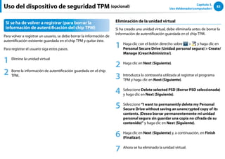83
Capítulo 3.
Uso deldenador(computador)
Si se ha de volver a registrar (para borrar la
información de autentificación del chip TPM)
Para volver a registrar un usuario, se debe borrar la información de
autentificación existente guardada en el chip TPM y quitar éste.
Para registrar el usuario siga estos pasos.
1 Elimine la unidad virtual
2 Borre la información de autentificación guardada en el chip
TPM.
Eliminación de la unidad virtual
Si ha creado una unidad virtual, debe eliminarla antes de borrar la
información de autentificación guardada en el chip TPM.
1 Haga clic con el botón derecho sobre  y haga clic en
Personal Secure Drive (Unidad personal segura)  Create/
Manage (Crear/Administrar).
2 Haga clic en Next (Siguiente).
3 Introduzca la contraseña utilizada al registrar el programa
TPM y haga clic en Next (Siguiente).
4 Seleccione Delete selected PSD (Borrar PSD seleccionada)
y haga clic en Next (Siguiente).
5 Seleccione “I want to permanently delete my Personal
Secure Drive without saving an unencrypted copy of its
contents. (Deseo borrar permanentemente mi unidad
personal segura sin guardar una copia no cifrada de su
contenido)” y haga clic en Next (Siguiente).
6 Haga clic en Next (Siguiente) y, a continuación, en Finish
(Finalizar).
7 Ahora se ha eliminado la unidad virtual.
Uso del dispositivo de seguridad TPM (opcional)
 