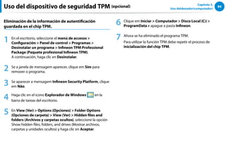 84
Capítulo 3.
Uso deldenador(computador)
Eliminación de la información de autentificación
guardada en el chip TPM.
1 En el escritorio, seleccione el menú de accesos 
Configuración  Panel de control  Programas 
Desinstalar un programa  Infineon TPM Professional
Package (Paquete profesional Infineon TPM).
A continuación, haga clic en Desinstalar.
2 Se a janela de mensagem aparecer, clique em Sim para
remover o programa.
3 Se aparecer a mensagem Infineon Security Platform, clique
em Não.
4 Haga clic en el icono Explorador de Windows en la
barra de tareas del escritorio.
5 En View (Ver)  Options (Opciones)  Folder Options
(Opciones de carpeta)  View (Ver)  Hidden files and
folders (Archivos y carpetas ocultos), seleccione la opción
Show hidden files, folders, and drives (Mostrar archivos,
carpetas y unidades ocultos) y haga clic en Aceptar.
6 Clique em Iniciar  Computador  Disco Local (C:) 
ProgramData e apague a pasta Infineon.
7 Ahora se ha eliminado el programa TPM.
Para utilizar la función TPM debe repetir el proceso de
inicialización del chip TPM.
Uso del dispositivo de seguridad TPM (opcional)
 