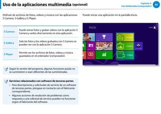 85
Capítulo 3.
Uso deldenador(computador)
Uso de la aplicaciones multimedia (opcional)
Disfrute de archivos de fotos, vídeos y música con las aplicaciones
S Camera, S Gallery y S Player.
S Camera
Puede tomar fotos y grabar vídeos con la aplicación S
Camera y verlos directamente en esta aplicación.
S Gallery
Solo las fotos y los vídeos grabados con S Camera se
pueden ver con la aplicación S Camera.
S Player
Permite ver los archivos de fotos, vídeos y música
guardados en el ordenador (computador).
Según la versión del programa, algunas funciones quizás no
se suministren o sean diferentes de las suministradas.
Servicios relacionados con software de terceras partes
Para descripciones y solicitudes de servicio de un software
••
de terceras partes, póngase en contacto con el fabricante
correspondiente.
Algunas acciones de resolución de problemas como
••
respuesta a una solicitud de servicio pueden no funcionar
según el fabricante del software.
Puede iniciar una aplicación en la pantalla Inicio.
 