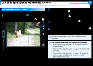 86
Capítulo 3.
Uso deldenador(computador)
Uso de la aplicaciones multimedia (opcional)
Uso de la aplicación S Camera
1 Pulse menú de accesos  Inicio
áᔪ
Ŗᮁ
᜽᯲
ᰆ⊹
ᖅᱶ
 S Camera.
Acercar/alejar
Modo de cámara (Foto , Vídeo )
Vista previa
de imagen
Tomar una foto/
grabar un vídeo
Configuración de foto
2 Para tomar una foto, deslice la barra del modo de cámara
hacia la posición de Foto .
Para grabar un vídeo, deslice la barra del modo de cámara
hacia la posición de Vídeo .
3 Pulse Tomar una foto/Grabar un vídeo para tomar una
foto o grabar un vídeo.
4 Puede ver la foto o el vídeo con Vista previa de imagen
o la aplicación S Gallery.
La aplicación S Camera no está disponible en el modo
Escritorio.
Precauciones para tomar una foto o grabar un vídeo
No tome fotos ni grabe vídeos de otras personas sin su
••
consentimiento.
No tome fotos ni grabe vídeos en lugares donde no esté
••
permitido.
No tome fotos ni grabe vídeos en lugares donde pueda
••
vulnerar la privacidad de otras personas o revelar
información confidencial.
 