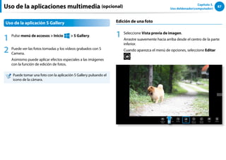 87
Capítulo 3.
Uso deldenador(computador)
Uso de la aplicaciones multimedia (opcional)
Uso de la aplicación S Gallery
1 Pulse menú de accesos  Inicio
áᔪ
Ŗᮁ
᜽᯲
ᰆ⊹
ᖅᱶ
 S Gallery.
2 Puede ver las fotos tomadas y los vídeos grabados con S
Camera.
Asimismo puede aplicar efectos especiales a las imágenes
con la función de edición de fotos.
Puede tomar una foto con la aplicación S Gallery pulsando el
icono de la cámara.
Edición de una foto
1 Seleccione Vista previa de imagen.
Arrastre suavemente hacia arriba desde el centro de la parte
inferior.
Cuando aparezca el menú de opciones, seleccione Editar
.
 