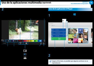 88
Capítulo 3.
Uso deldenador(computador)
Uso de la aplicaciones multimedia (opcional)
2 Seleccione el efecto que desee aplicar a la foto.
Por ejemplo, si selecciona Dibujar
Cerrar
Deshacer
Vista previa de línea
Grosor de línea Guardar
Color
Borrar/Dibujar
Marco
Dibujar
Sello
Uso de la aplicación S Player
1 Pulse menú de accesos  Inicio
áᔪ
Ŗᮁ
᜽᯲
ᰆ⊹
ᖅᱶ
 S Player.
Mis fotos
Mi música
Mis vídeos
Mi lista de fotos
Lista de reproducción
de música
Presentación
2 Seleccione un menú para disfrutar de archivos de fotos,
vídeos y música.
Según el formato, es posible que algunos archivos no se
reproduzcan.
 