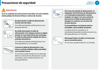 8
Capítulo 1.
Introducción
No desenchufe el cable de alimentación
tirando sólo del cable.
Si el cable está dañado, podría provocar una
descarga eléctrica.
No doble demasiado el cable de
alimentación ni le coloque encima un objeto
pesado. Es muy importante que mantenga
el cable de alimentación alejado de niños y
animales domésticos.
Si el cable está dañado, podría provocar una
descarga eléctrica o un incendio.
Conecte el cable de alimentación a una
toma o enchufe múltiple (cable extendido)
con terminal a tierra.
Si no lo hace, puede producirse una descarga
eléctrica. Si la fuente de alimentación no está
conectada a tierra, puede producirse una
descarga eléctrica.
Si la toma de entrada de alimentación, el
Adaptador CA/CC(Fuente de Alimentacion)
o el ordenador(computador) resultan
mojados con agua o con otra sustancia,
desconecte el cable de alimentación y
póngase en contacto con el centro de
servicio técnico.
Si el portátil lleva una batería externa
(extraíble), retire también la batería.
Los daños internos causados en el
ordenador(computador) podrían provocar una
descarga eléctrica o un incendio.
Mantenga limpios el cable y la toma para
que no acumulen polvo.
Si no lo hace, puede producirse un incendio.
Advertencia
Si no se respetan las instrucciones marcadas con este símbolo,
existe peligro de lesiones físicas o incluso de muerte.
Precauciones de seguridad
 