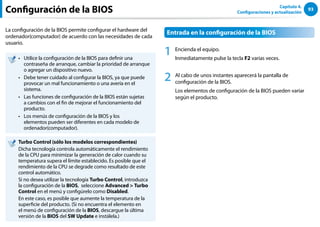 93
Capítulo 4.
Configuraciones y actualización
Configuración de la BIOS
La configuración de la BIOS permite configurar el hardware del
ordenador(computador) de acuerdo con las necesidades de cada
usuario.
Utilice la configuración de la BIOS para definir una
••
contraseña de arranque, cambiar la prioridad de arranque
o agregar un dispositivo nuevo.
Debe tener cuidado al configurar la BIOS, ya que puede
••
provocar un mal funcionamiento o una avería en el
sistema.
Las funciones de configuración de la BIOS están sujetas
••
a cambios con el fin de mejorar el funcionamiento del
producto.
Los menús de configuración de la BIOS y los
••
elementos pueden ser diferentes en cada modelo de
ordenador(computador).
Turbo Control (sólo los modelos correspondientes)
Dicha tecnología controla automáticamente el rendimiento
de la CPU para minimizar la generación de calor cuando su
temperatura supera el límite establecido. Es posible que el
rendimiento de la CPU se degrade como resultado de este
control automático.
Si no desea utilizar la tecnología Turbo Control, introduzca
la configuración de la BIOS, seleccione Advanced  Turbo
Control en el menú y configúrelo como Disabled.
En este caso, es posible que aumente la temperatura de la
superficie del producto. (Si no encuentra el elemento en
el menú de configuración de la BIOS, descargue la última
versión de la BIOS del SW Update e instálela.)
Entrada en la configuración de la BIOS
1 Encienda el equipo.
Inmediatamente pulse la tecla F2 varias veces.
2 Al cabo de unos instantes aparecerá la pantalla de
configuración de la BIOS.
Los elementos de configuración de la BIOS pueden variar
según el producto.
 