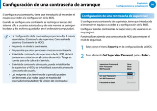 96
Capítulo 4.
Configuraciones y actualización
Configuración de una contraseña de arranque
Si configura una contraseña, tiene que introducirla al encender el
equipo o acceder a la configuración de la BIOS.
Cuando se configura una contraseña se restringe el acceso del
sistema sólo a usuarios autorizados y de esta manera se protegen
los datos y los archivos guardados en el ordenador(computador).
La configuración de la contraseña proporciona los 3 menús
••
secundarios. (Contraseña de supervisor, Contraseña de
usuario y Contraseña de HDD)
No pierda ni olvide la contraseña.
••
No permita que otras personas conozcan su contraseña.
••
Si olvida la contraseña de supervisor o la de HDD, deberá
••
ponerse en contacto con el centro de servicio. Tenga en
cuenta que se le cobrará el servicio.
Si olvida la contraseña de usuario, puede inhabilitar las
••
de supervisor y HDD y se inhabilitará automáticamente la
contraseña de usuario.
Las imágenes y los términos de la pantalla pueden
••
ser diferentes a las reales según el modelo del
ordenador(computador) y la versión del controlador.
Configuración de una contraseña de supervisor
Si configura una contraseña de supervisor, tiene que introducirla
al encender el equipo o acceder a la configuración de la BIOS.
Configurar solo las contraseñas de supervisor y de usuario no es
muy seguro.
Puede utilizar además una contraseña de HDD para mejorar el
nivel de seguridad.
1 Seleccione el menú Security en la configuración de la BIOS.
2 En el elemento Set Supervisor Password, pulse Enter.
XXXXXXXX
 