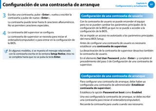97
Capítulo 4.
Configuraciones y actualización
Configuración de una contraseña de arranque
3 Escriba una contraseña, pulse Enter, vuelva a escribir la
contraseña y pulse de nuevo Enter.
La contraseña puede tener hasta 8 caracteres alfanuméricos.
No se permiten caracteres especiales.
4 La contraseña del supervisor se configura.
La contraseña de supervisor se necesita para iniciar el
ordenador(computador) o para entrar en la configuración de
la BIOS.
En algunos modelos, si se muestra el mensaje relacionado
con la contraseña escrita en la ventana Setup Notice, ésta no
se completa hasta que no se pulsa la tecla Enter.
Configuración de una contraseña de usuario
Con la contraseña de usuario se puede encender el equipo
pero no se pueden cambiar los parámetros principales de la
configuración de la BIOS ya que no se puede a acceder a la
configuración de la BIOS.
Así se impide un acceso no autorizado a los parámetros principales
del menú BIOS Setup.
Antes de configurar una contraseña de usuario es necesario
establecer una contraseña de supervisor.
La desactivación de la contraseña de supervisor desactiva también
la contraseña de usuario.
En el elemento Set User Password, pulse Enter y complete el
procedimiento del paso 3 de Configuración de una contraseña de
supervisor.
Configuración de una contraseña de arranque
Para configurar una contraseña de arranque, debe haber ya
configurada una contraseña de administrador (Establecer
contraseña de supervisor).
Establezca la opción Password on boot como Enabled.
Una vez configurada la contraseña de arranque, se debe escribir
una contraseña para iniciar el ordenador(computador).
Recuerde la contraseña para usarla cuando sea necesario.
 