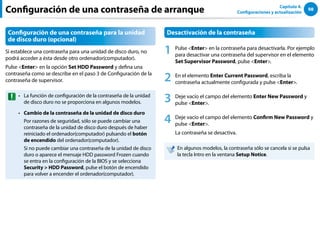 98
Capítulo 4.
Configuraciones y actualización
Configuración de una contraseña de arranque
Configuración de una contraseña para la unidad
de disco duro (opcional)
Si establece una contraseña para una unidad de disco duro, no
podrá acceder a ésta desde otro ordenador(computador).
Pulse Enter en la opción Set HDD Password y defina una
contraseña como se describe en el paso 3 de Configuración de la
contraseña de supervisor.
La función de configuración de la contraseña de la unidad
••
de disco duro no se proporciona en algunos modelos.
Cambio de la contraseña de la unidad de disco duro
••
Por razones de seguridad, sólo se puede cambiar una
contraseña de la unidad de disco duro después de haber
reiniciado el ordenador(computador) pulsando el botón
de encendido del ordenador(computador).
Si no puede cambiar una contraseña de la unidad de disco
duro o aparece el mensaje HDD password Frozen cuando
se entra en la configuración de la BIOS y se selecciona
Security  HDD Password, pulse el botón de encendido
para volver a encender el ordenador(computador).
Desactivación de la contraseña
1 Pulse Enter en la contraseña para desactivarla. Por ejemplo
para desactivar una contraseña del supervisor en el elemento
Set Supervisor Password, pulse Enter.
2 En el elemento Enter Current Password, escriba la
contraseña actualmente configurada y pulse Enter.
3 Deje vacío el campo del elemento Enter New Password y
pulse Enter.
4 Deje vacío el campo del elemento Confirm New Password y
pulse Enter.
La contraseña se desactiva.
En algunos modelos, la contraseña sólo se cancela si se pulsa
la tecla Intro en la ventana Setup Notice.
 