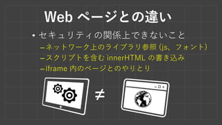 Web ページとの違い
• セキュリティの関係上できないこと
–ネットワーク上のライブラリ参照 (js、フォント)
–スクリプトを含む innerHTML の書き込み
–iframe 内のページとのやりとり
≠
 