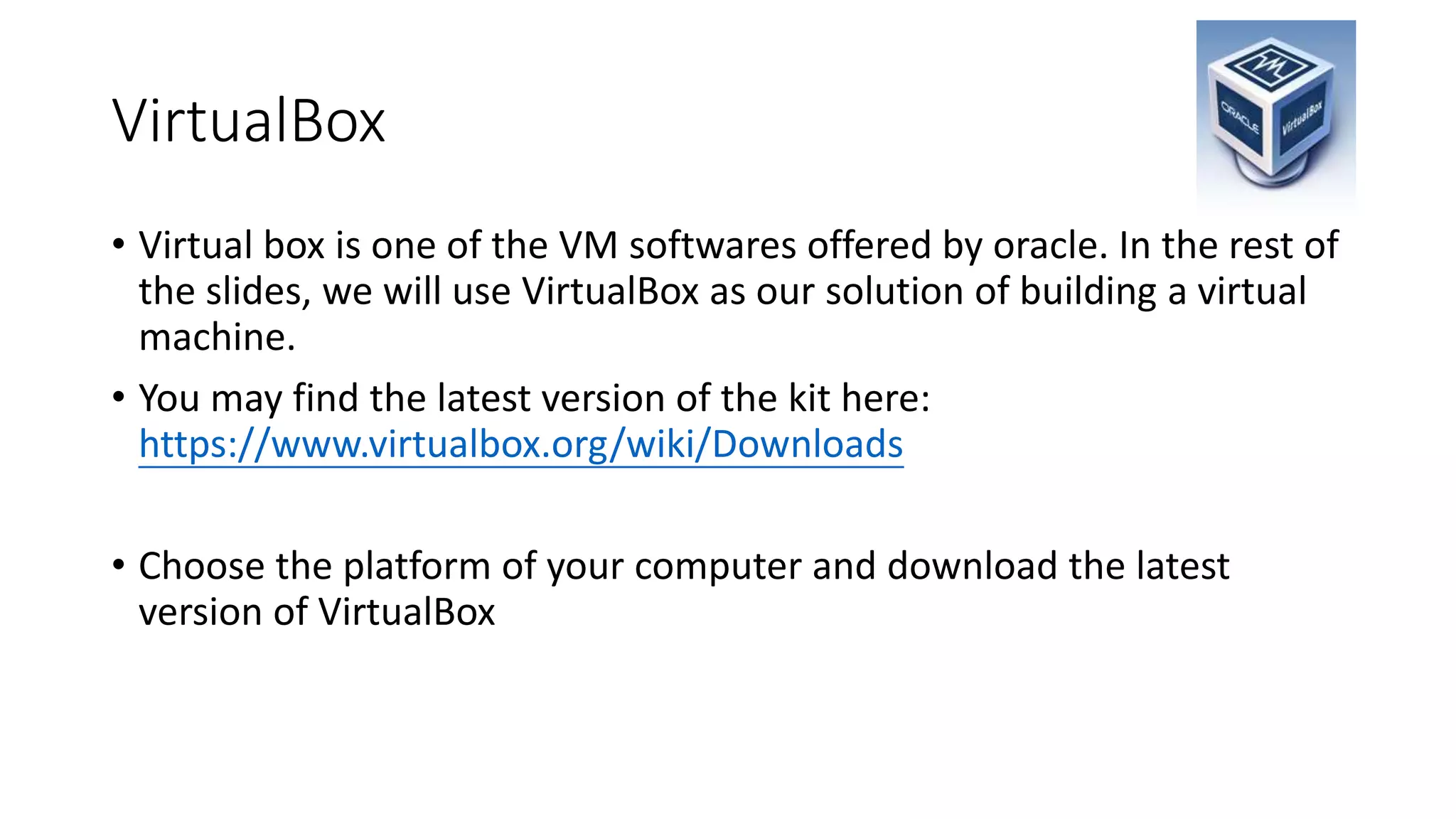 VirtualBox
• Virtual box is one of the VM softwares offered by oracle. In the rest of
the slides, we will use VirtualBox as our solution of building a virtual
machine.
• You may find the latest version of the kit here:
https://www.virtualbox.org/wiki/Downloads
• Choose the platform of your computer and download the latest
version of VirtualBox
 