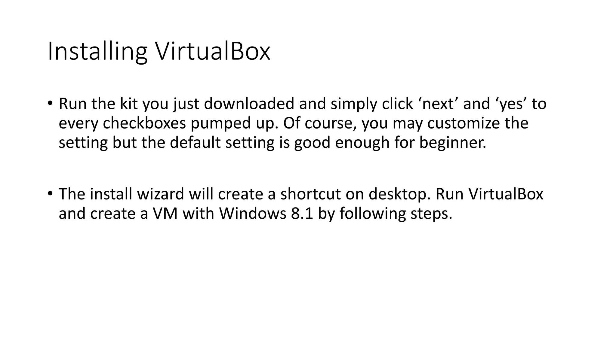 Installing VirtualBox
• Run the kit you just downloaded and simply click ‘next’ and ‘yes’ to
every checkboxes pumped up. Of course, you may customize the
setting but the default setting is good enough for beginner.
• The install wizard will create a shortcut on desktop. Run VirtualBox
and create a VM with Windows 8.1 by following steps.
 