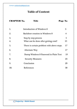 Contact: mohitreload@gmail.com



                           Table of Content


CHAPTER No.                      Title                     Page No


1.                  Introduction of Windows 8                     3

2.                  Backdoor creation in Windows 8                4

3.                   Step by step process                         5
4.                   What can be done after getting cmd?          15

5.                   There is certain problem with above steps.   17

6.                    Alternate Way                               17

7.                    Dump Windows 8 Password in Plain Text       19

8.                     Security Measures                          23

9.                   Conclusion                                   29

10.                  References                                   30




      2 Project by – Mohit Rawat
 