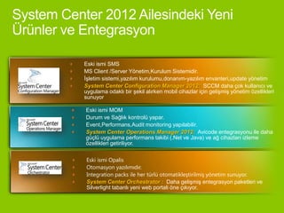 Eski ismi SMS
MS Client /Server Yönetim,Kurulum Sistemidir.
İşletim sistemi,yazılım kurulumu,donanım-yazılım envanteri,update yönetim
System Center Configuration Manager 2012: SCCM daha çok kullanıcı ve
uygulama odaklı bir şekil alırken mobil cihazlar için gelişmiş yönetim özellikleri
sunuyor

Eski ismi MOM
Durum ve Sağlık kontrolü yapar.
Event,Performans,Audit monitoring yapılabilir.
System Center Operations Manager 2012: Avicode entegrasyonu ile daha
güçlü uygulama performans takibi (.Net ve Java) ve ağ cihazları izleme
özellikleri getiriliyor.


Eski ismi Opalis
Otomasyon yazılımıdır.
Integration packs ile her türlü otomatikleştirilmiş yönetim sunuyor.
System Center Orchestrator : Daha gelişmiş entegrasyon paketleri ve
Silverlight tabanlı yeni web portali öne çıkıyor.
 