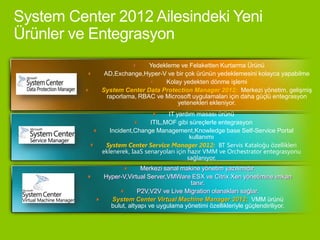 Yedekleme ve Felaketten Kurtarma Ürünü
 AD,Exchange,Hyper-V ve bir çok ürünün yedeklemesini kolayca yapabilme
                     Kolay yedekten dönme işlemi
System Center Data Protection Manager 2012: Merkezi yönetim, gelişmiş
  raporlama, RBAC ve Microsoft uygulamaları için daha güçlü entegrasyon
                         yetenekleri ekleniyor.
                        IT yardım masası ürünü
                  ITIL,MOF gibi süreçlerle entegrasyon
   Incident,Change Management,Knowledge base Self-Service Portal
                                  kullanımı
 System Center Service Manager 2012: BT Servis Kataloğu özellikleri
eklenerek, IaaS senaryoları için hazır VMM ve Orchestrator entegrasyonu
                                 sağlanıyor.
              Merkezi sanal makine yönetim yazılımıdır.
Hyper-V,Virtual Server,VMWare ESX ve Citrix Xen yönetimine imkan
                               tanır.
             P2V,V2V ve Live Migration olanakları sağlar.
  System Center Virtual Machine Manager 2012: VMM ürünü
  bulut, altyapı ve uygulama yönetimi özellikleriyle güçlendiriliyor.
 
