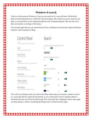 Windows 8 search
There's no Start menu in Windows 8, but you can search as if it was still there. Hit the Start
button on the keyboard (or on a tablet PC) and start typing. The results you see on screen are for
apps, so you don't have to go swiping through the tiles to launch programs. But you also see if
there are matches in settings or file names.
You can pick apps that you can search directly here, including social and music apps and Internet
Explorer, which searches on Bing.
This is the way sharing works too; choose the Share charm and you can pick a contact to email
or a social app that has signed up for sharing, so you could send a tweet or upload a photo to
Facebook the same way from any Metro app. How successful this is depends on how many apps
use these features, which is something developers have to build into their apps.
 