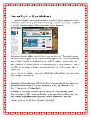Internet Explorer 10 on Windows 8
IE10 runs in Windows 8's Metro interface as well as the desktop. If you want to change settings -
such as turning on the Tracking Protection Lists or saving a favourite or home page - you'll need
to swipe for the app bar and tap the button to open the page on the desktop.
Swiping also shows the address bar and the list of open tabs. Press the '+' button to open a new
tab; press and hold to open a new tab for InPrivate browsing that doesn't save cookies or history.
Most of the time that's all you need from a browser, so IE 10 works very well as a Metro app.
It also works well as a modern browser - it has the vast majority of usable standards in HTML 5
and CSS 3, it's fast because of the hardware acceleration and it has excellent security thanks to
SmartScreen.
Internet Explorer 10 in Windows 8 also still has Flash, Silverlight and all the other plug-ins that
other tablet browsers often lack.
As expected, Microsoft is using its Build developer conference to distribute a pre-beta,
developer preview version of Windows 8 (for x86 PCs only; the hardware to run
the ARM version on isn't finished yet).
Windows 8 is Microsoft's combined desktop, laptop and tablet operating system,
designed to go from 10-inch touch-only tablets to big screens in your living room, from
ultra-portable notebooks to massive gaming systems and business desktops.
You can check out our Windows 8 preview video below:
 