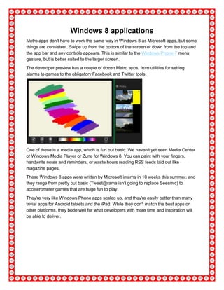 Windows 8 applications
Metro apps don't have to work the same way in Windows 8 as Microsoft apps, but some
things are consistent. Swipe up from the bottom of the screen or down from the top and
the app bar and any controls appears. This is similar to the Windows Phone 7 menu
gesture, but is better suited to the larger screen.
The developer preview has a couple of dozen Metro apps, from utilities for setting
alarms to games to the obligatory Facebook and Twitter tools.
One of these is a media app, which is fun but basic. We haven't yet seen Media Center
or Windows Media Player or Zune for Windows 8. You can paint with your fingers,
handwrite notes and reminders, or waste hours reading RSS feeds laid out like
magazine pages.
These Windows 8 apps were written by Microsoft interns in 10 weeks this summer, and
they range from pretty but basic (Tweet@rama isn't going to replace Seesmic) to
accelerometer games that are huge fun to play.
They're very like Windows Phone apps scaled up, and they're easily better than many
trivial apps for Android tablets and the iPad. While they don't match the best apps on
other platforms, they bode well for what developers with more time and inspiration will
be able to deliver.
 