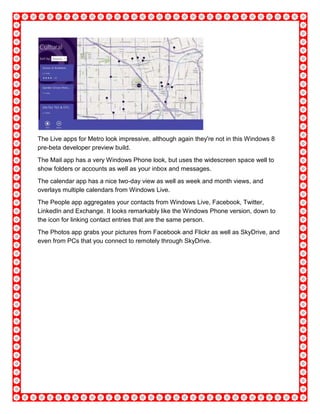 The Live apps for Metro look impressive, although again they're not in this Windows 8
pre-beta developer preview build.
The Mail app has a very Windows Phone look, but uses the widescreen space well to
show folders or accounts as well as your inbox and messages.
The calendar app has a nice two-day view as well as week and month views, and
overlays multiple calendars from Windows Live.
The People app aggregates your contacts from Windows Live, Facebook, Twitter,
LinkedIn and Exchange. It looks remarkably like the Windows Phone version, down to
the icon for linking contact entries that are the same person.
The Photos app grabs your pictures from Facebook and Flickr as well as SkyDrive, and
even from PCs that you connect to remotely through SkyDrive.
 
