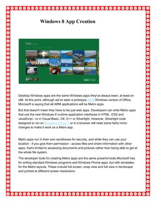 Windows 8 App Creation
Desktop Windows apps are the same Windows apps they've always been, at least on
x86. At this point, although we've seen a prototype ARM Windows version of Office,
Microsoft is saying that all ARM applications will be Metro apps.
But that doesn't mean they have to be just web apps. Developers can write Metro apps
that use the new Windows 8 runtime application interfaces in HTML, CSS and
JavaScript - or in Visual Basic, C#, C++ or Silverlight. However, Silverlight code
designed to run on Windows Phone 7 or in a browser will need some fairly minor
changes to make it work as a Metro app.
Metro apps run in their own sandboxes for security, and while they can use your
location - if you give them permission - access files and share information with other
apps, that's limited to accessing documents and pictures rather than being able to get at
the whole file system.
The developer tools for creating Metro apps are the same powerful tools Microsoft has
for writing standard Windows programs and Windows Phone apps, but with templates
for the Metro layouts. These include full screen, snap view and full view in landscape
and portrait at different screen resolutions.
 