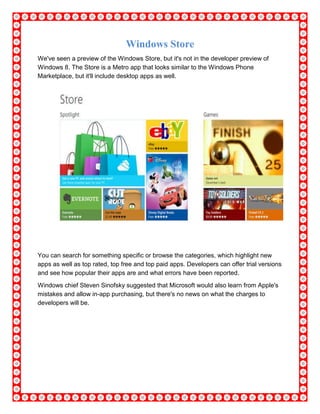 Windows Store
We've seen a preview of the Windows Store, but it's not in the developer preview of
Windows 8. The Store is a Metro app that looks similar to the Windows Phone
Marketplace, but it'll include desktop apps as well.
You can search for something specific or browse the categories, which highlight new
apps as well as top rated, top free and top paid apps. Developers can offer trial versions
and see how popular their apps are and what errors have been reported.
Windows chief Steven Sinofsky suggested that Microsoft would also learn from Apple's
mistakes and allow in-app purchasing, but there's no news on what the charges to
developers will be.
 