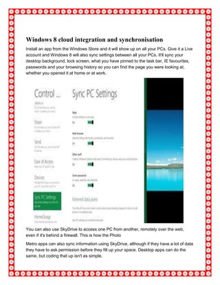 Windows 8 cloud integration and synchronisation
Install an app from the Windows Store and it will show up on all your PCs. Give it a Live
account and Windows 8 will also sync settings between all your PCs. It'll sync your
desktop background, lock screen, what you have pinned to the task bar, IE favourites,
passwords and your browsing history so you can find the page you were looking at,
whether you opened it at home or at work.
You can also use SkyDrive to access one PC from another, remotely over the web,
even if it's behind a firewall. This is how the Photo
Metro apps can also sync information using SkyDrive, although if they have a lot of data
they have to ask permission before they fill up your space. Desktop apps can do the
same, but coding that up isn't as simple.
 