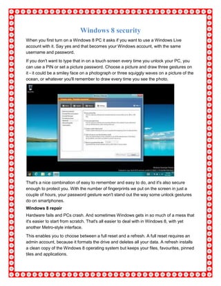 Windows 8 security
When you first turn on a Windows 8 PC it asks if you want to use a Windows Live
account with it. Say yes and that becomes your Windows account, with the same
username and password.
If you don't want to type that in on a touch screen every time you unlock your PC, you
can use a PIN or set a picture password. Choose a picture and draw three gestures on
it - it could be a smiley face on a photograph or three squiggly waves on a picture of the
ocean, or whatever you'll remember to draw every time you see the photo.
That's a nice combination of easy to remember and easy to do, and it's also secure
enough to protect you. With the number of fingerprints we put on the screen in just a
couple of hours, your password gesture won't stand out the way some unlock gestures
do on smartphones.
Windows 8 repair
Hardware fails and PCs crash. And sometimes Windows gets in so much of a mess that
it's easier to start from scratch. That's all easier to deal with in Windows 8, with yet
another Metro-style interface.
This enables you to choose between a full reset and a refresh. A full reset requires an
admin account, because it formats the drive and deletes all your data. A refresh installs
a clean copy of the Windows 8 operating system but keeps your files, favourites, pinned
tiles and applications.
 