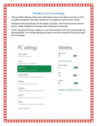 Windows 8 Networking
The new Metro Settings charm and control panel make it very easy to connect to Wi-Fi
or mobile broadband, with built-in drivers for 3G dongles as well as built-in radios.
Windows 8 will automatically use the fastest connection, and it knows that you have to
pay for mobile broadband and keeps track of what you're spending.
It won't download Windows Updates on your 3G connection and it can automatically use
less bandwidth - for example telling photo apps to send low resolution thumbnails rather
than full images.
 