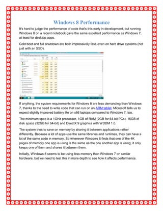 Windows 8 Performance
It's hard to judge the performance of code that's this early in development, but running
Windows 8 on a recent notebook gave the same excellent performance as Windows 7,
at least for desktop apps.
Cold boot and full shutdown are both impressively fast, even on hard drive systems (not
just with an SSD).
If anything, the system requirements for Windows 8 are less demanding than Windows
7, thanks to the need to write code that can run on an ARM tablet. Microsoft tells us to
expect slightly improved battery life on x86 laptops compared to Windows 7, too.
The minimum spec is a 1GHz processor, 1GB of RAM (2GB for 64-bit PCs), 16GB of
disk space (32GB for 64-bit) and DirectX 9 graphics with WDDM 1.0.
The system tries to save on memory by sharing it between applications rather
differently. Because a lot of apps use the same libraries and runtimes, they can have a
lot of the same code in memory. So whenever Windows 8 finds that one of the 4K
pages of memory one app is using is the same as the one another app is using, it only
keeps one of them and shares it between them.
Initially, Windows 8 seems to be using less memory than Windows 7 on similar
hardware, but we need to test this in more depth to see how it affects performance.
 